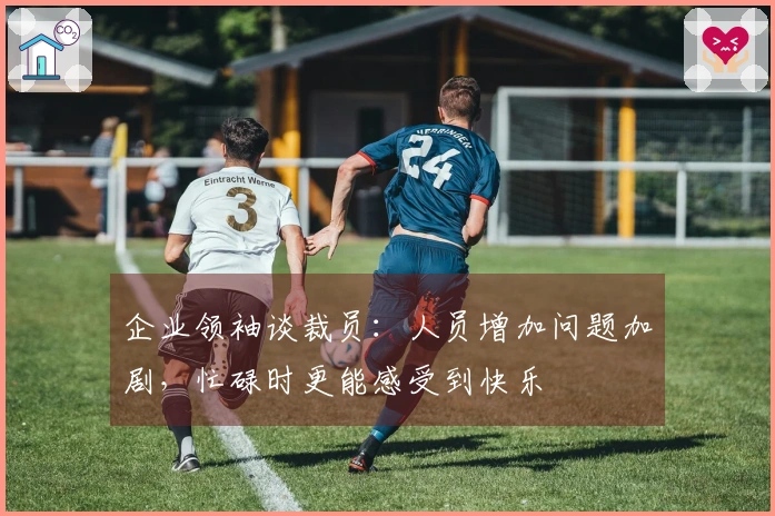 企业领袖谈裁员：人员增加问题加剧，忙碌时更能感受到快乐